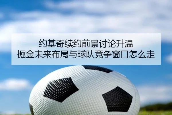 约基奇续约前景讨论升温 掘金未来布局与球队竞争窗口怎么走（kaiyun）